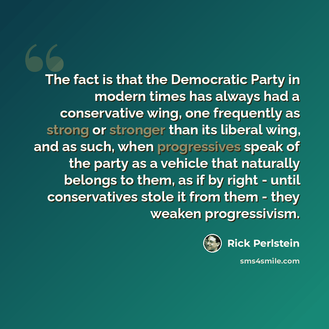 “The fact is that the Democratic Party in modern times has always had a conservative wing, one frequently as strong or stronger than its liberal wing, and as such, when progressives speak of the party as a vehicle that naturally belongs to them, as if by right - until conservatives stole it from…” quote by Rick Perlstein