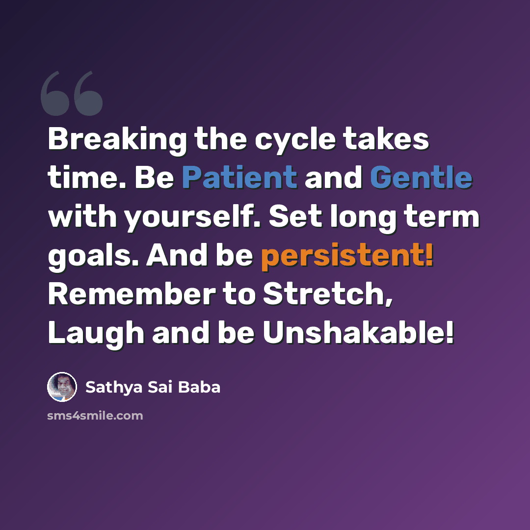 “Breaking the cycle takes time. Be Patient and Gentle with yourself. Set long term goals. And be persistent! Remember to Stretch, Laugh and be Unshakable!” quote by Sathya Sai Baba