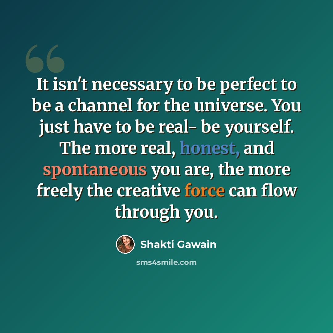 “It isn't necessary to be perfect to be a channel for the universe. You just have to be real- be yourself. The more real, honest, and spontaneous you are, the more freely the creative force can flow through you.” quote by Shakti Gawain