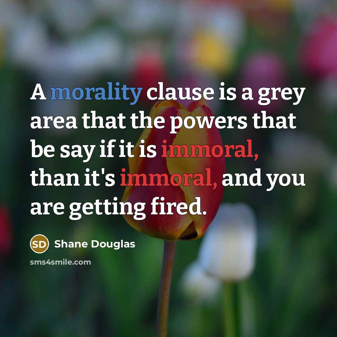 “A morality clause is a grey area that the powers that be say if it is immoral, than it's immoral, and you are getting fired.” quote by Shane Douglas