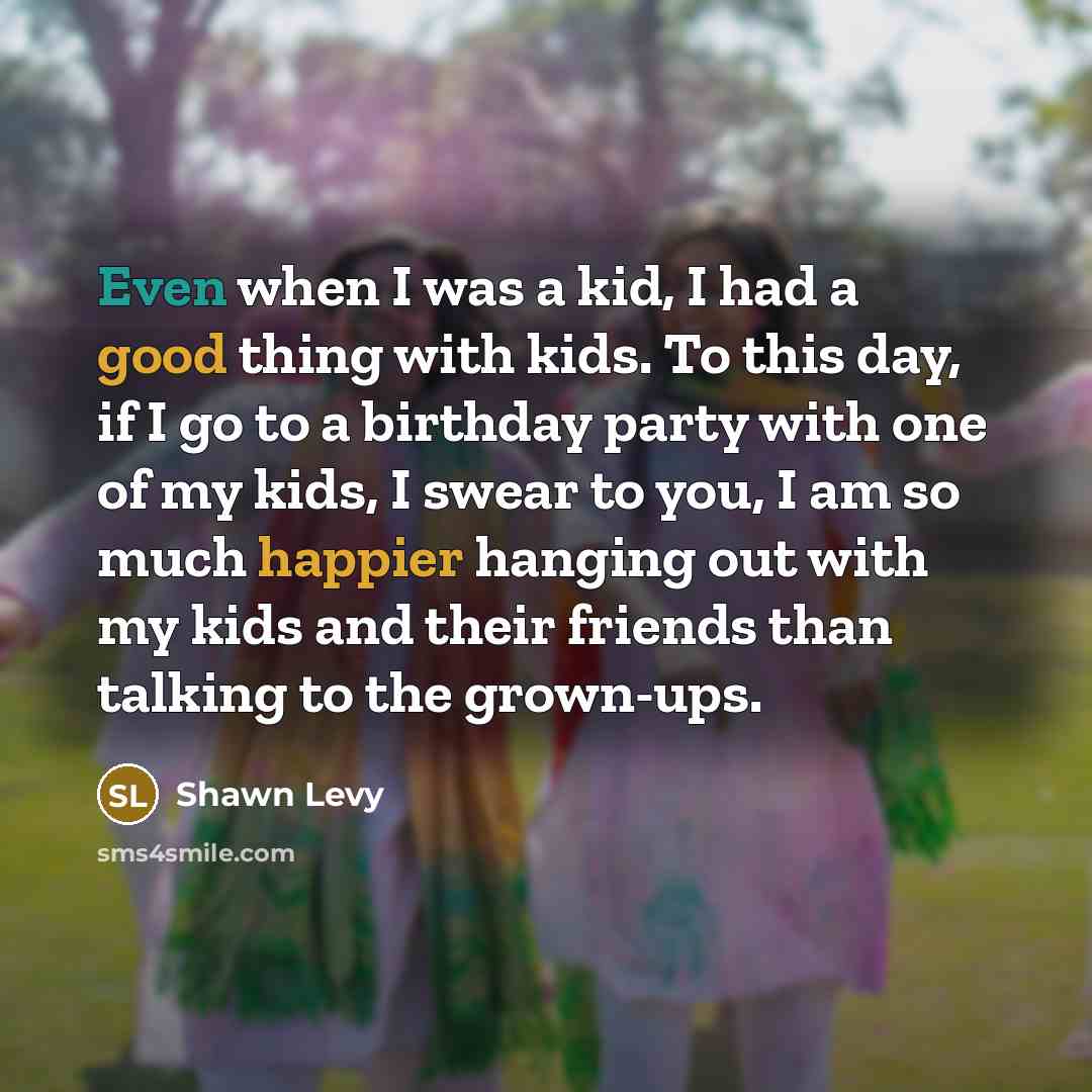 “Even when I was a kid, I had a good thing with kids. To this day, if I go to a birthday party with one of my kids, I swear to you, I am so much happier hanging out with my kids and their friends than talking to the grown-ups.” quote by Shawn Levy