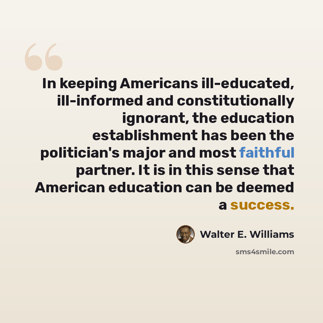 “In keeping Americans ill-educated, ill-informed and constitutionally ignorant, the education establishment has been the politician's major and most faithful partner. It is in this sense that American education can be deemed a success.” quote by Walter E. Williams