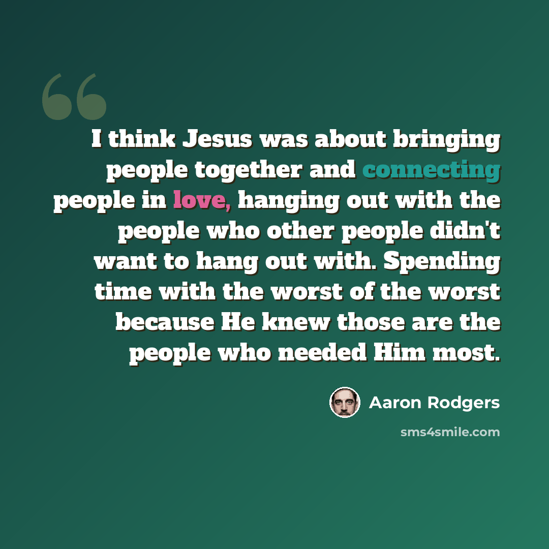 “I think Jesus was about bringing people together and connecting people in love, hanging out with the people who other people didn't want to hang out with. Spending time with the worst of the worst because He knew those are the people who needed Him most.” quote by Aaron Rodgers