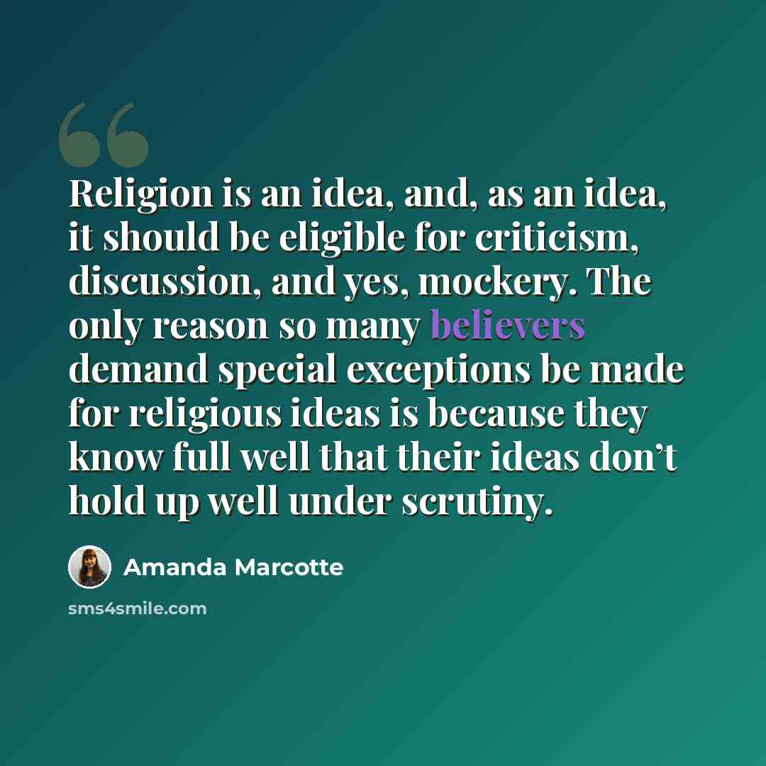 “Religion is an idea, and, as an idea, it should be eligible for criticism, discussion, and yes, mockery. The only reason so many believers demand special exceptions be made for religious ideas is because they know full well that their ideas don’t hold up well under scrutiny.” quote by Amanda Marcotte