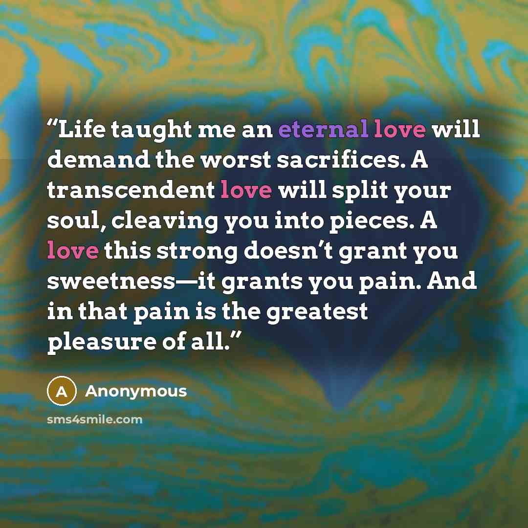 “Life taught me an eternal love will demand the worst sacrifices. A transcendent love will split your soul, cleaving you into pieces. A love this strong doesn’t grant you sweetness—it grants you pain. And in that pain is the greatest pleasure of all.” quote by Anonymous