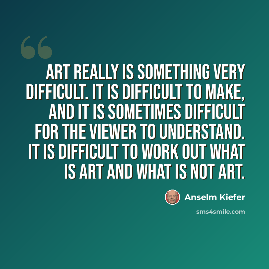 “Art really is something very difficult. It is difficult to make, and it is sometimes difficult for the viewer to understand. It is difficult to work out what is art and what is not art.” quote by Anselm Kiefer
