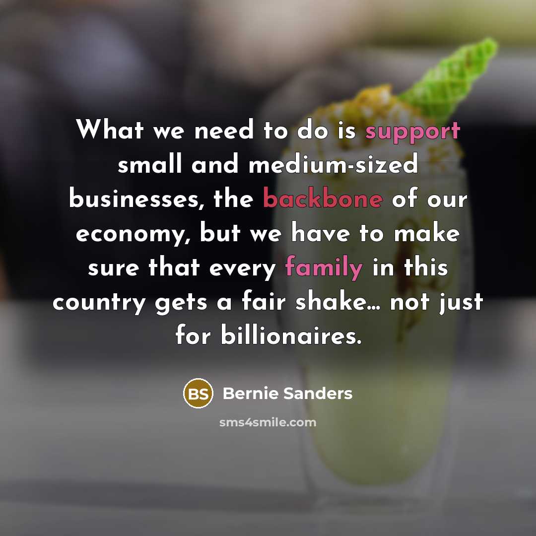 “What we need to do is support small and medium-sized businesses, the backbone of our economy, but we have to make sure that every family in this country gets a fair shake... not just for billionaires.” quote by Bernie Sanders
