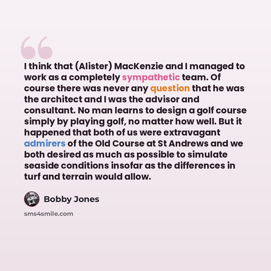 “I think that (Alister) MacKenzie and I managed to work as a completely sympathetic team. Of course there was never any question that he was the architect and I was the advisor and consultant. No man learns to design a golf course simply by playing golf, no matter how well. But it happened that…” quote by Bobby Jones