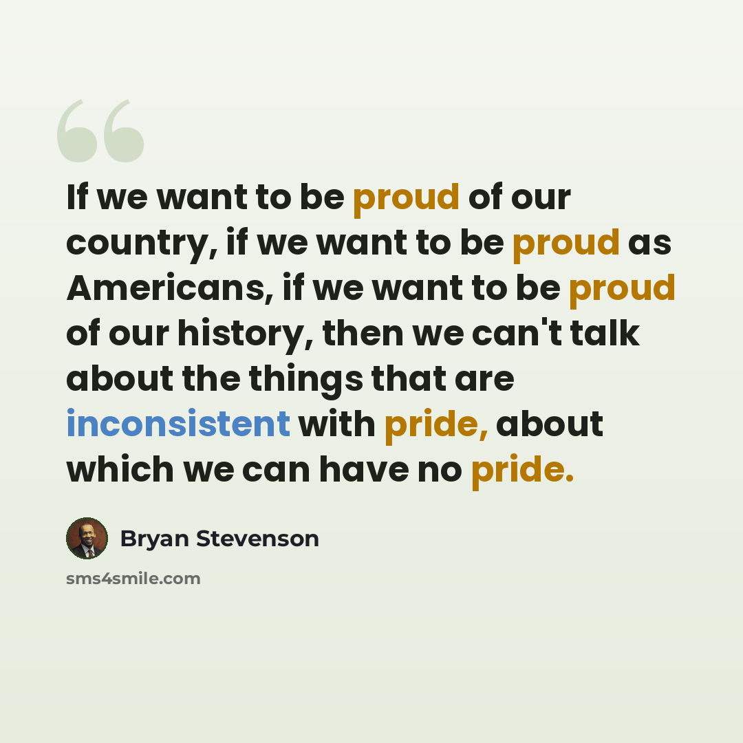 “If we want to be proud of our country, if we want to be proud as Americans, if we want to be proud of our history, then we can't talk about the things that are inconsistent with pride, about which we can have no pride.” quote by Bryan Stevenson