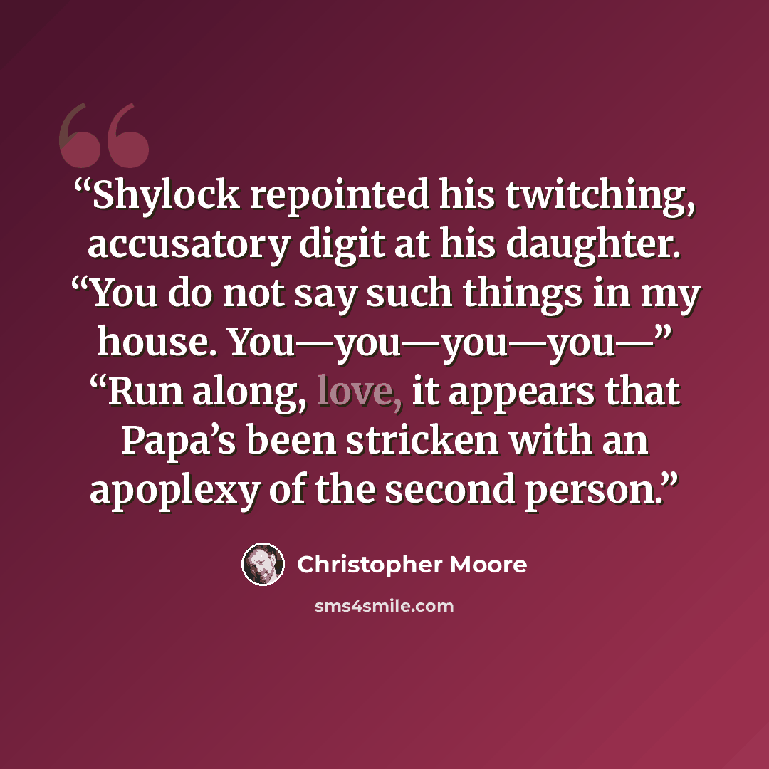 “Shylock repointed his twitching, accusatory digit at his daughter. “You do not say such things in my house. You—you—you—you—” “Run along, love, it appears that Papa’s been stricken with an apoplexy of the second person.” quote by Christopher Moore