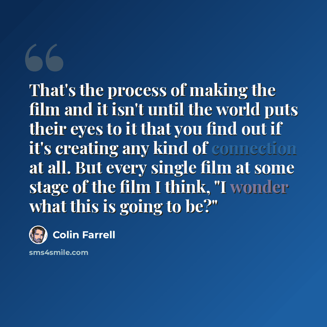 “That's the process of making the film and it isn't until the world puts their eyes to it that you find out if it's creating any kind of connection at all. But every single film at some stage of the film I think, "I wonder what this is going to be?"” quote by Colin Farrell