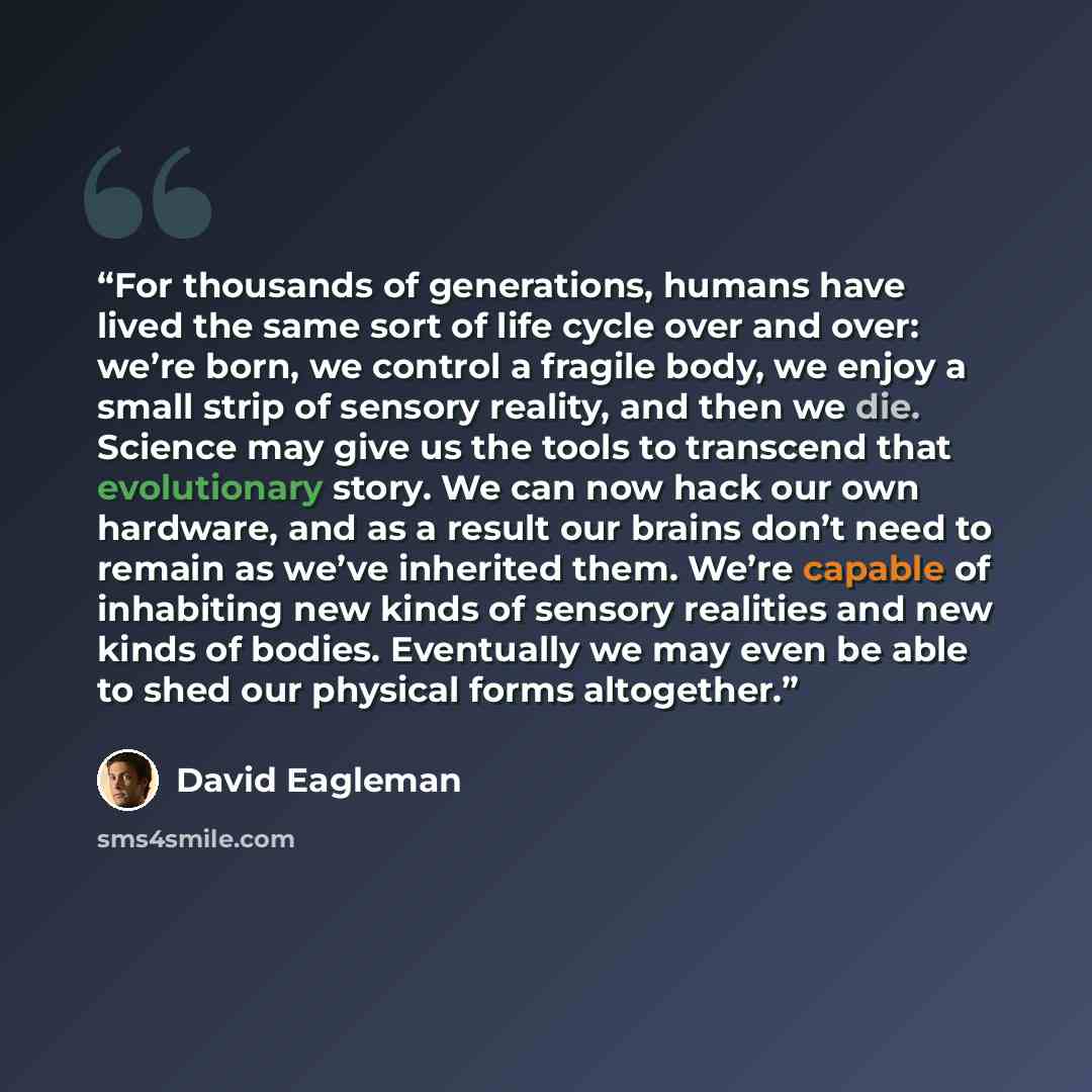 “For thousands of generations, humans have lived the same sort of life cycle over and over: we’re born, we control a fragile body, we enjoy a small strip of sensory reality, and then we die. Science may give us the tools to transcend that evolutionary story. We can now hack our own hardware, and as…” quote by David Eagleman