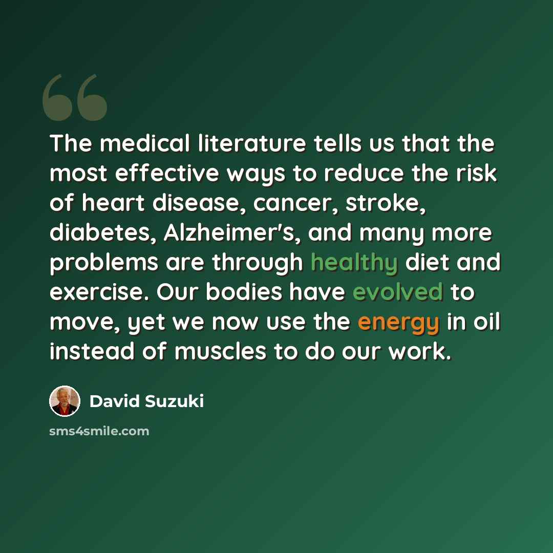 “The medical literature tells us that the most effective ways to reduce the risk of heart disease, cancer, stroke, diabetes, Alzheimer's, and many more problems are through healthy diet and exercise. Our bodies have evolved to move, yet we now use the energy in oil instead of muscles to do our work.” quote by David Suzuki