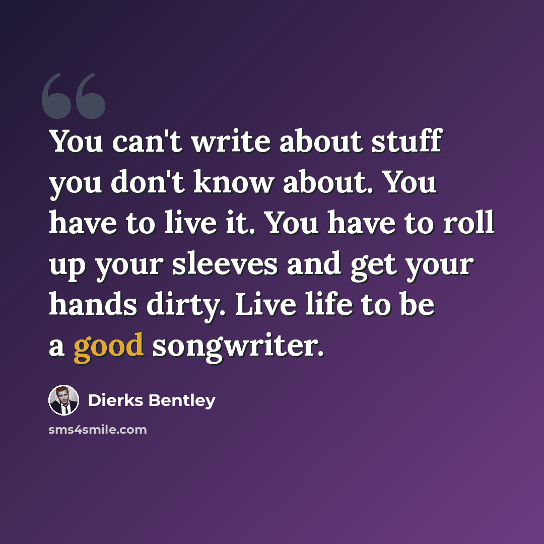 “You can't write about stuff you don't know about. You have to live it. You have to roll up your sleeves and get your hands dirty. Live life to be a good songwriter.” quote by Dierks Bentley
