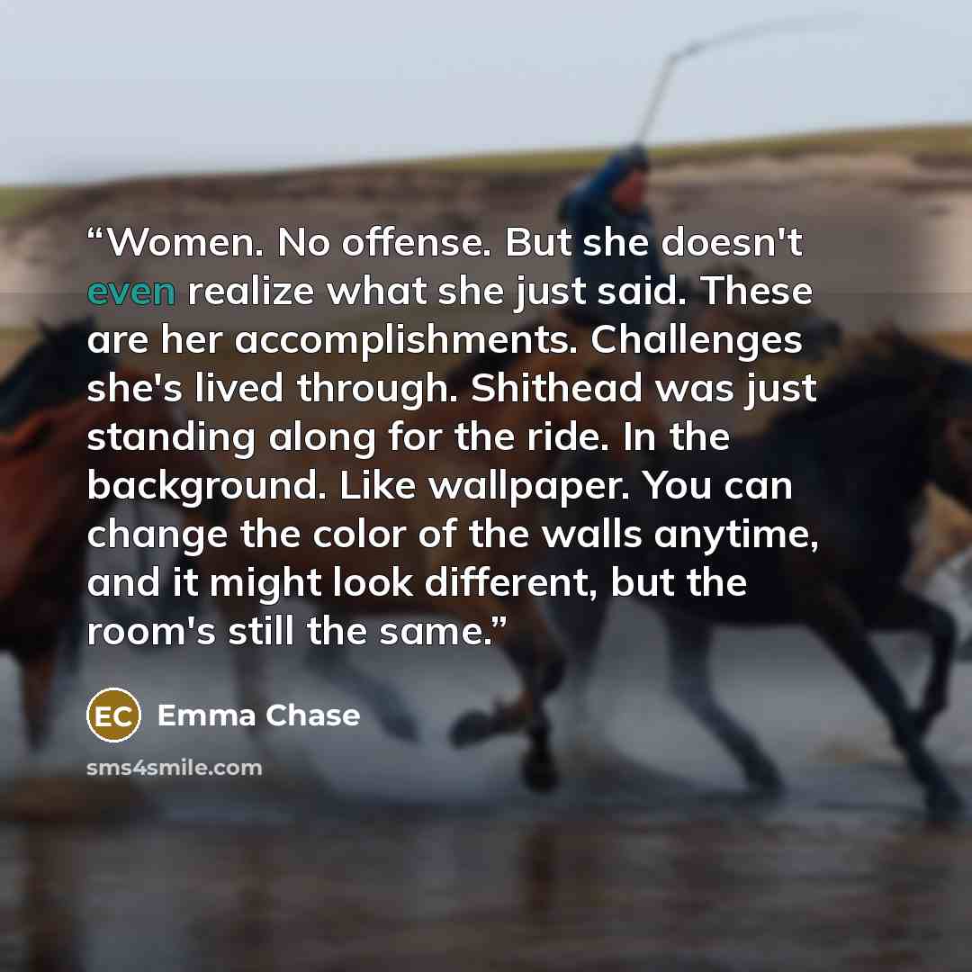 “Women. No offense. But she doesn't even realize what she just said. These are her accomplishments. Challenges she's lived through. Shithead was just standing along for the ride. In the background. Like wallpaper. You can change the color of the walls anytime, and it might look different, but the…” quote by Emma Chase