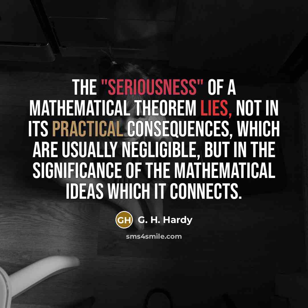 “The "seriousness" of a mathematical theorem lies, not in its practical consequences, which are usually negligible, but in the significance of the mathematical ideas which it connects.” quote by G. H. Hardy