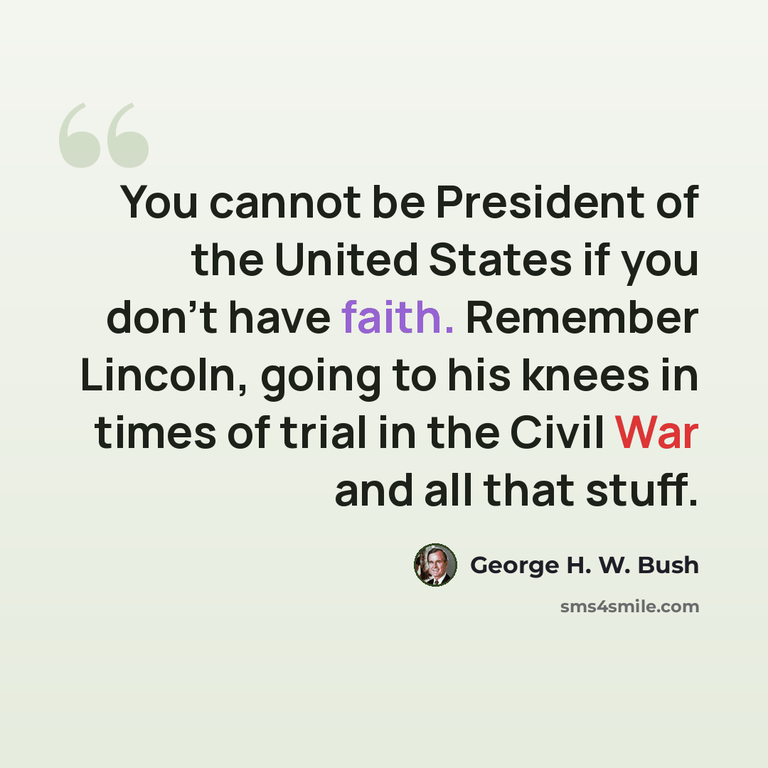 “You cannot be President of the United States if you don't have faith. Remember Lincoln, going to his knees in times of trial in the Civil War and all that stuff.” quote by George H. W. Bush