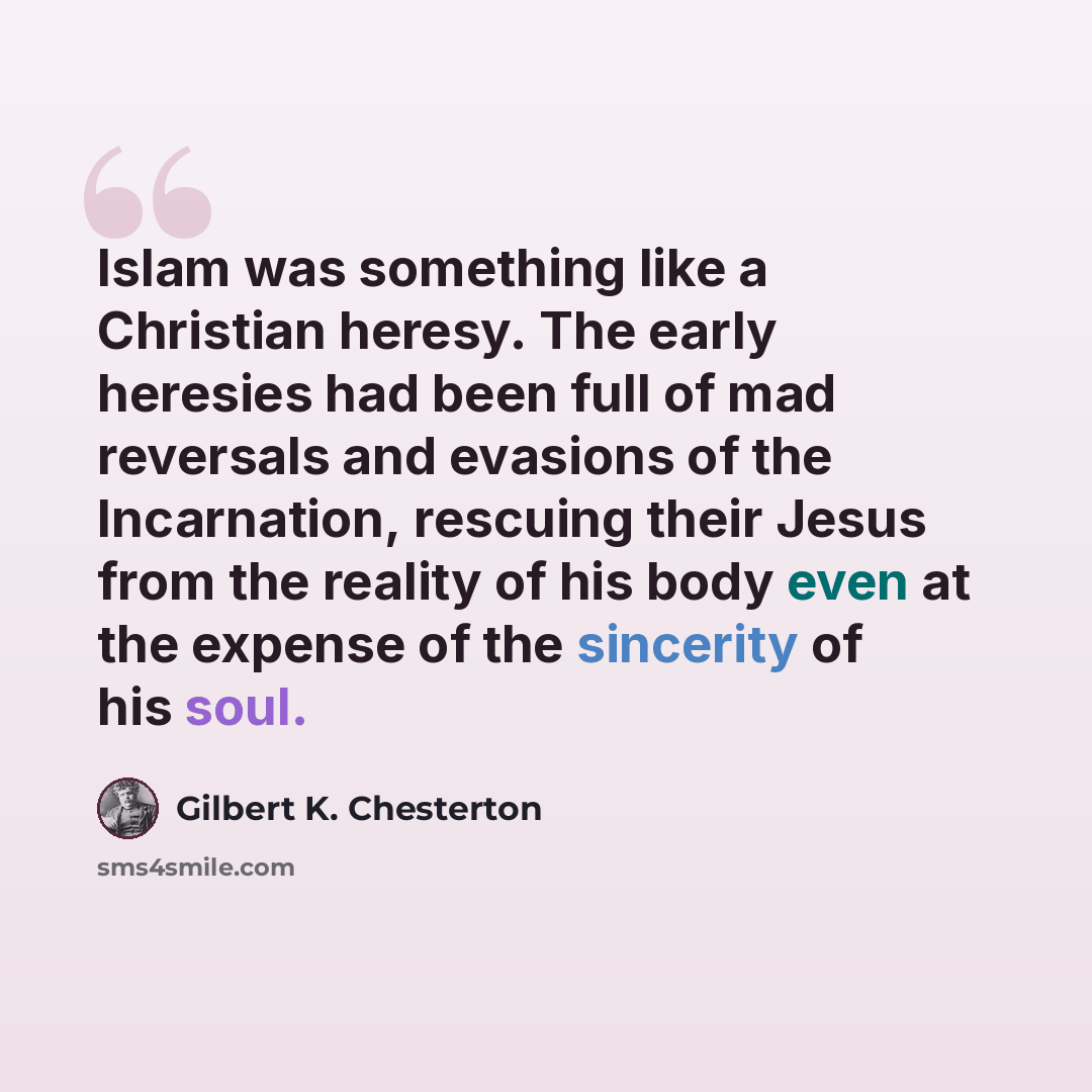 “Islam was something like a Christian heresy. The early heresies had been full of mad reversals and evasions of the Incarnation, rescuing their Jesus from the reality of his body even at the expense of the sincerity of his soul.” quote by Gilbert K. Chesterton