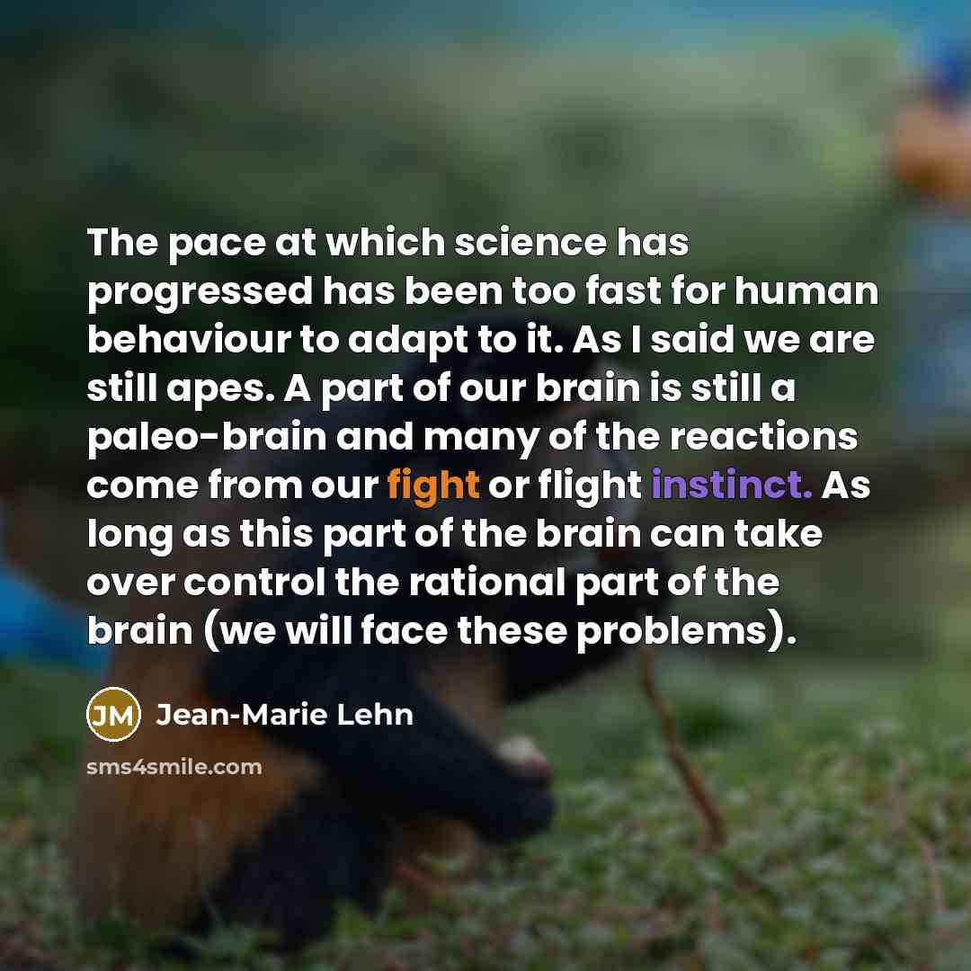“The pace at which science has progressed has been too fast for human behaviour to adapt to it. As I said we are still apes. A part of our brain is still a paleo-brain and many of the reactions come from our fight or flight instinct. As long as this part of the brain can take over control the…” quote by Jean-Marie Lehn