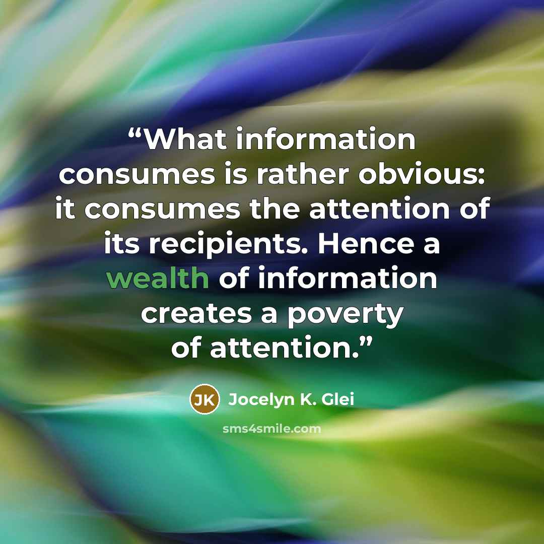 “What information consumes is rather obvious: it consumes the attention of its recipients. Hence a wealth of information creates a poverty of attention.” quote by Jocelyn K. Glei