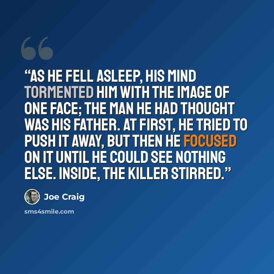 “As he fell asleep, his mind tormented him with the image of one face; the man he had thought was his father. At first, he tried to push it away, but then he focused on it until he could see nothing else. Inside, the killer stirred.” quote by Joe Craig