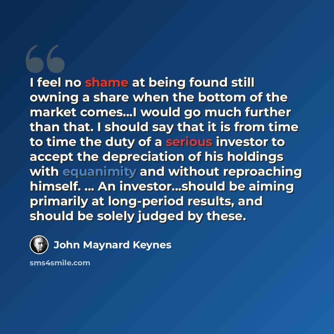 “I feel no shame at being found still owning a share when the bottom of the market comes…I would go much further than that. I should say that it is from time to time the duty of a serious investor to accept the depreciation of his holdings with equanimity and without reproaching himself. … An…” quote by John Maynard Keynes