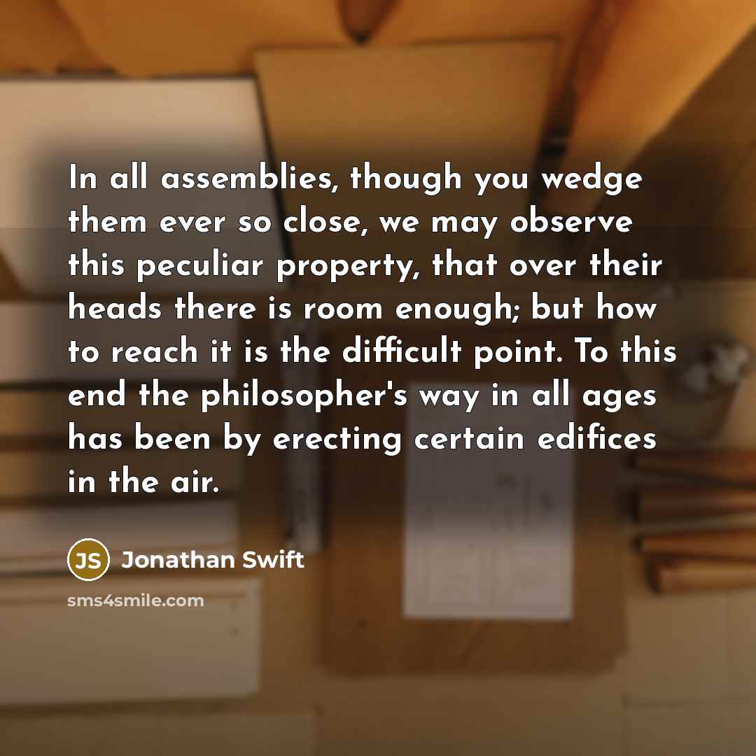 “In all assemblies, though you wedge them ever so close, we may observe this peculiar property, that over their heads there is room enough; but how to reach it is the difficult point. To this end the philosopher's way in all ages has been by erecting certain edifices in the air.” quote by Jonathan Swift
