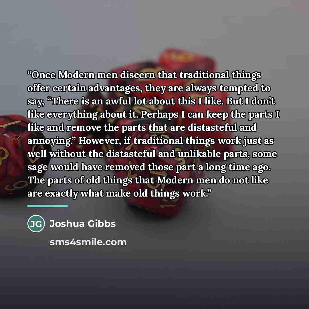“Once Modern men discern that traditional things offer certain advantages, they are always tempted to say, “There is an awful lot about this I like. But I don’t like everything about it. Perhaps I can keep the parts I like and remove the parts that are distasteful and annoying.” However, if…” quote by Joshua Gibbs