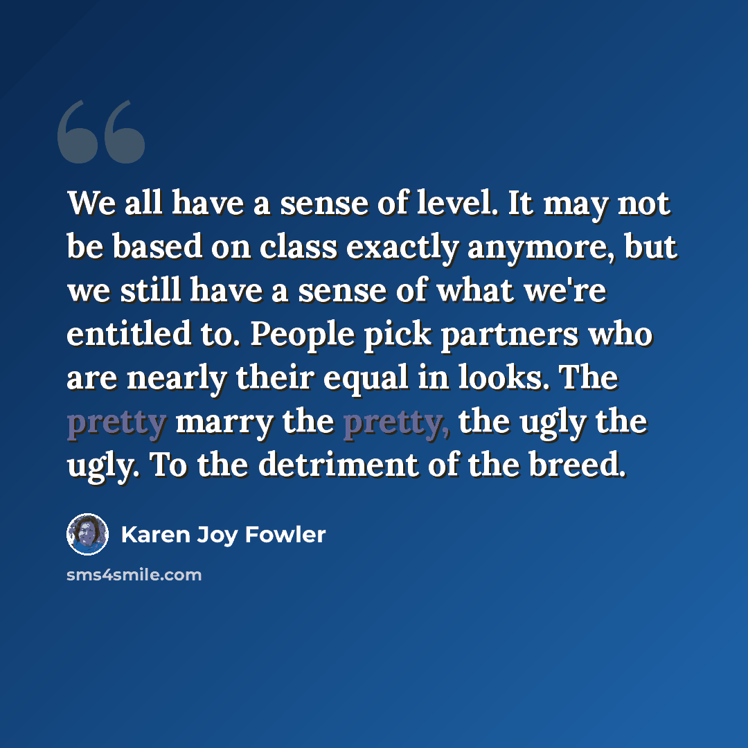 “We all have a sense of level. It may not be based on class exactly anymore, but we still have a sense of what we're entitled to. People pick partners who are nearly their equal in looks. The pretty marry the pretty, the ugly the ugly. To the detriment of the breed.” quote by Karen Joy Fowler
