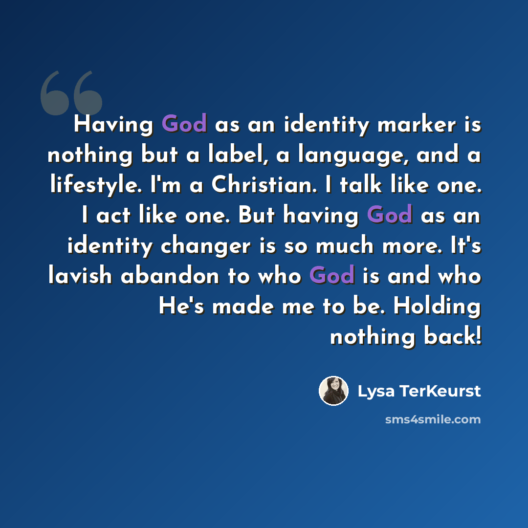 “Having God as an identity marker is nothing but a label, a language, and a lifestyle. I'm a Christian. I talk like one. I act like one. But having God as an identity changer is so much more. It's lavish abandon to who God is and who He's made me to be. Holding nothing back!” quote by Lysa TerKeurst