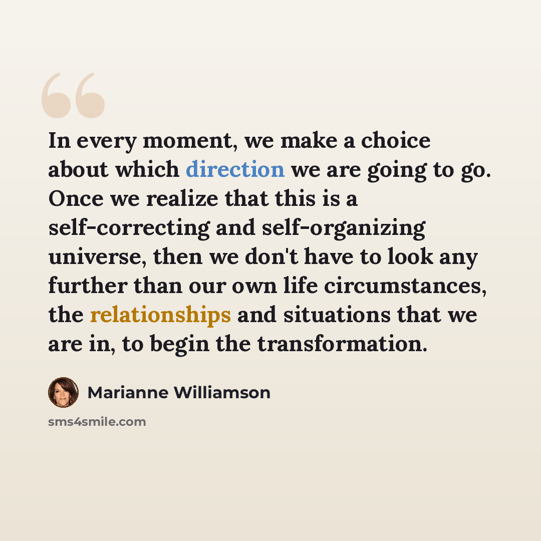 “In every moment, we make a choice about which direction we are going to go. Once we realize that this is a self-correcting and self-organizing universe, then we don't have to look any further than our own life circumstances, the relationships and situations that we are in, to begin the…” quote by Marianne Williamson