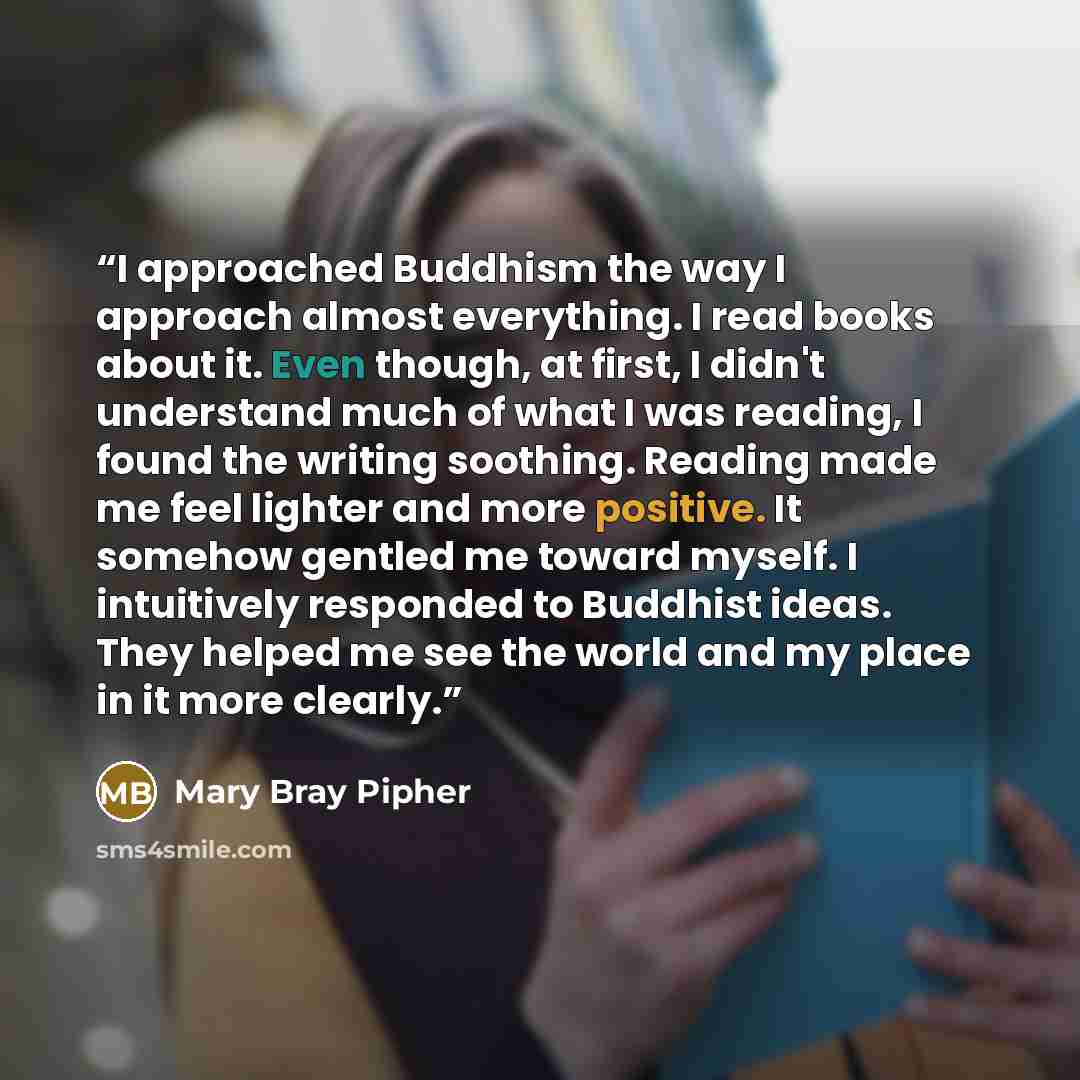 “I approached Buddhism the way I approach almost everything. I read books about it. Even though, at first, I didn't understand much of what I was reading, I found the writing soothing. Reading made me feel lighter and more positive. It somehow gentled me toward myself. I intuitively responded to…” quote by Mary Bray Pipher