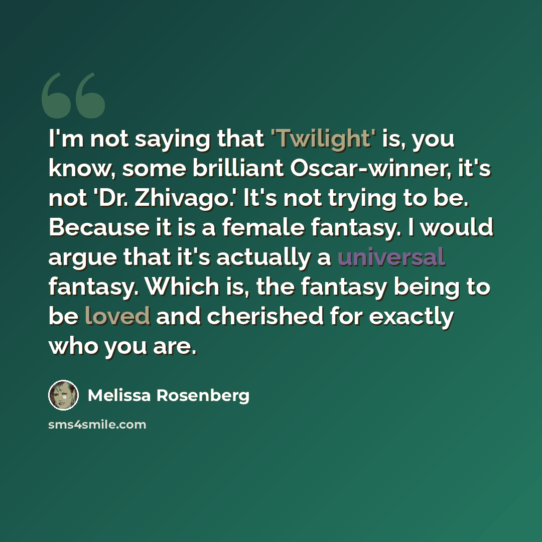 “I'm not saying that 'Twilight' is, you know, some brilliant Oscar-winner, it's not 'Dr. Zhivago.' It's not trying to be. Because it is a female fantasy. I would argue that it's actually a universal fantasy. Which is, the fantasy being to be loved and cherished for exactly who you are.” quote by Melissa Rosenberg