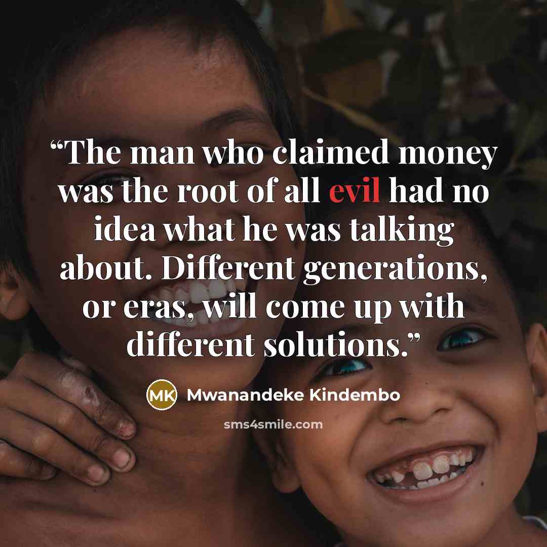 “The man who claimed money was the root of all evil had no idea what he was talking about. Different generations, or eras, will come up with different solutions.” quote by Mwanandeke Kindembo
