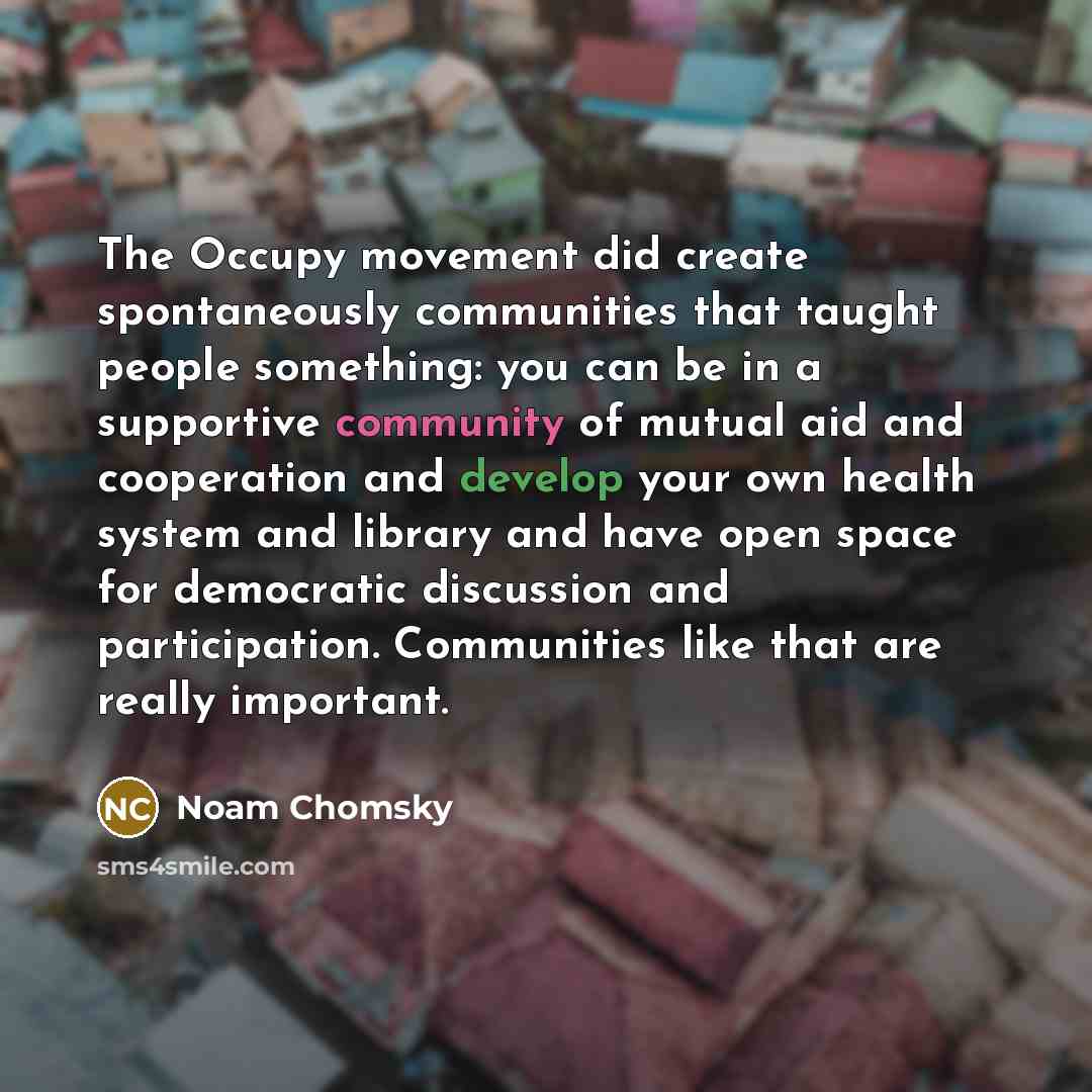 “The Occupy movement did create spontaneously communities that taught people something: you can be in a supportive community of mutual aid and cooperation and develop your own health system and library and have open space for democratic discussion and participation. Communities like that are really…” quote by Noam Chomsky