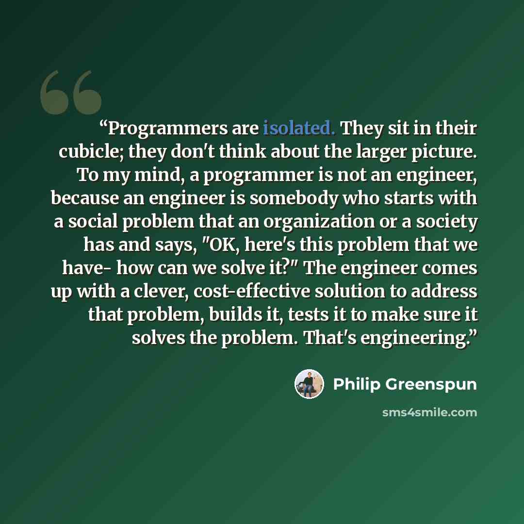 “Programmers are isolated. They sit in their cubicle; they don't think about the larger picture. To my mind, a programmer is not an engineer, because an engineer is somebody who starts with a social problem that an organization or a society has and says, "OK, here's this problem that we have- how…” quote by Philip Greenspun