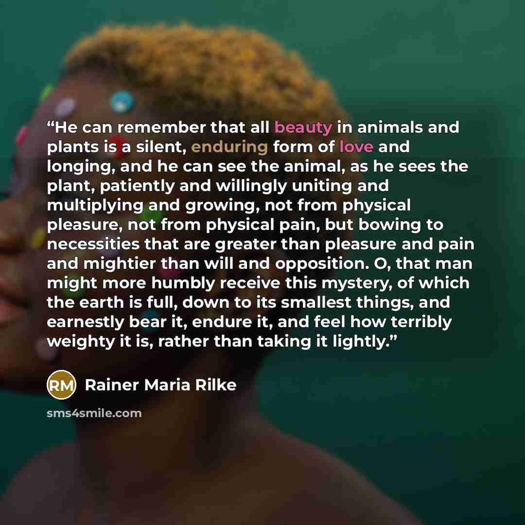 “He can remember that all beauty in animals and plants is a silent, enduring form of love and longing, and he can see the animal, as he sees the plant, patiently and willingly uniting and multiplying and growing, not from physical pleasure, not from physical pain, but bowing to necessities that are…” quote by Rainer Maria Rilke