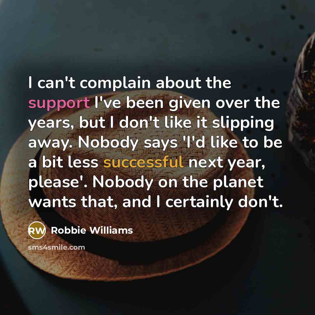 “I can't complain about the support I've been given over the years, but I don't like it slipping away. Nobody says 'I'd like to be a bit less successful next year, please'. Nobody on the planet wants that, and I certainly don't.” quote by Robbie Williams