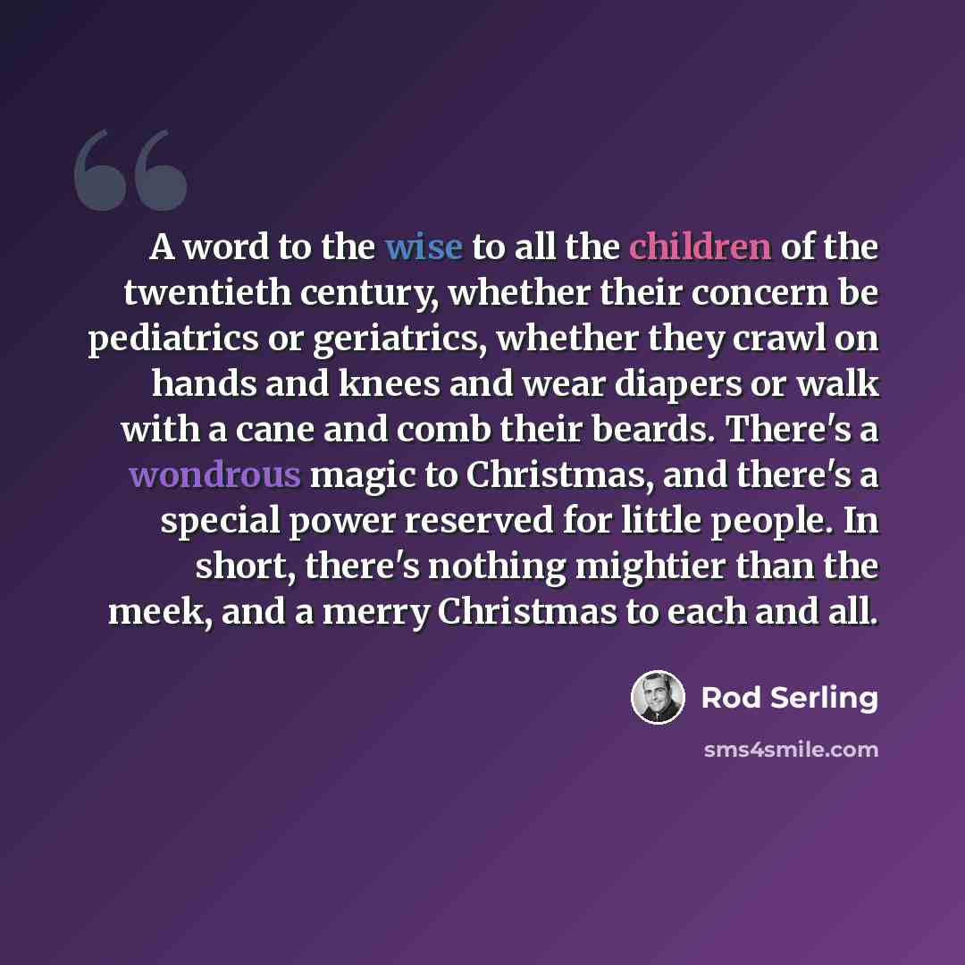 “A word to the wise to all the children of the twentieth century, whether their concern be pediatrics or geriatrics, whether they crawl on hands and knees and wear diapers or walk with a cane and comb their beards. There's a wondrous magic to Christmas, and there's a special power reserved for…” quote by Rod Serling