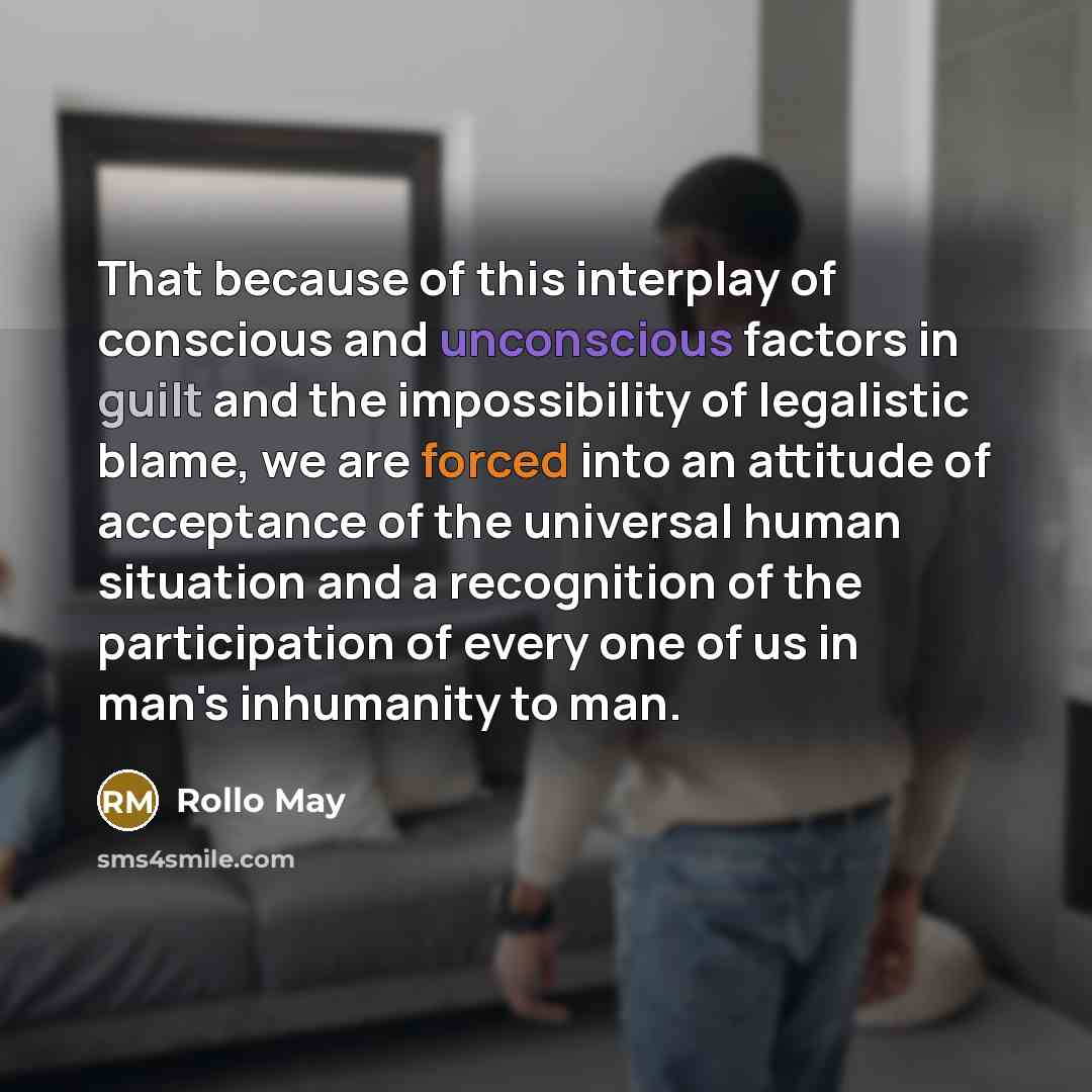 “That because of this interplay of conscious and unconscious factors in guilt and the impossibility of legalistic blame, we are forced into an attitude of acceptance of the universal human situation and a recognition of the participation of every one of us in man's inhumanity to man.” quote by Rollo May