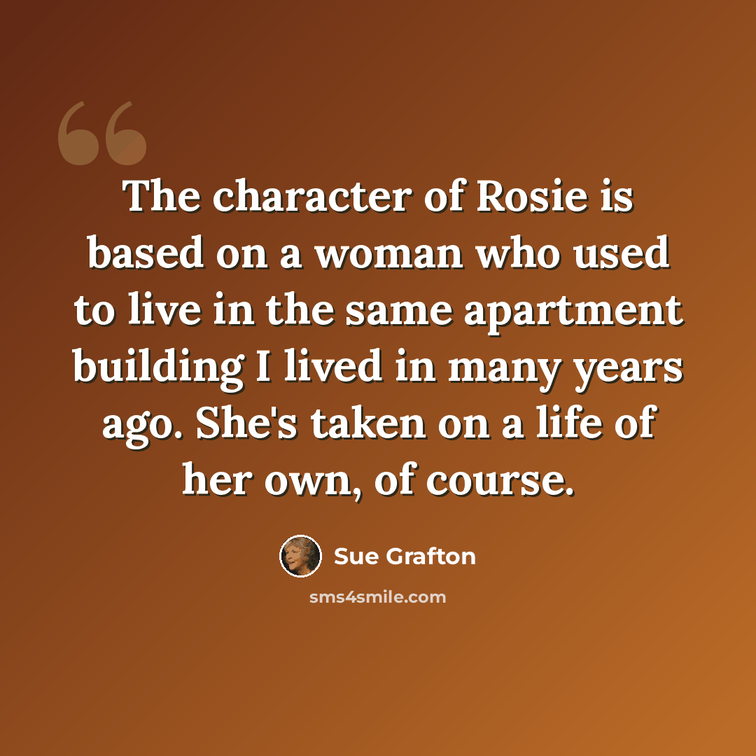 “The character of Rosie is based on a woman who used to live in the same apartment building I lived in many years ago. She's taken on a life of her own, of course.” quote by Sue Grafton