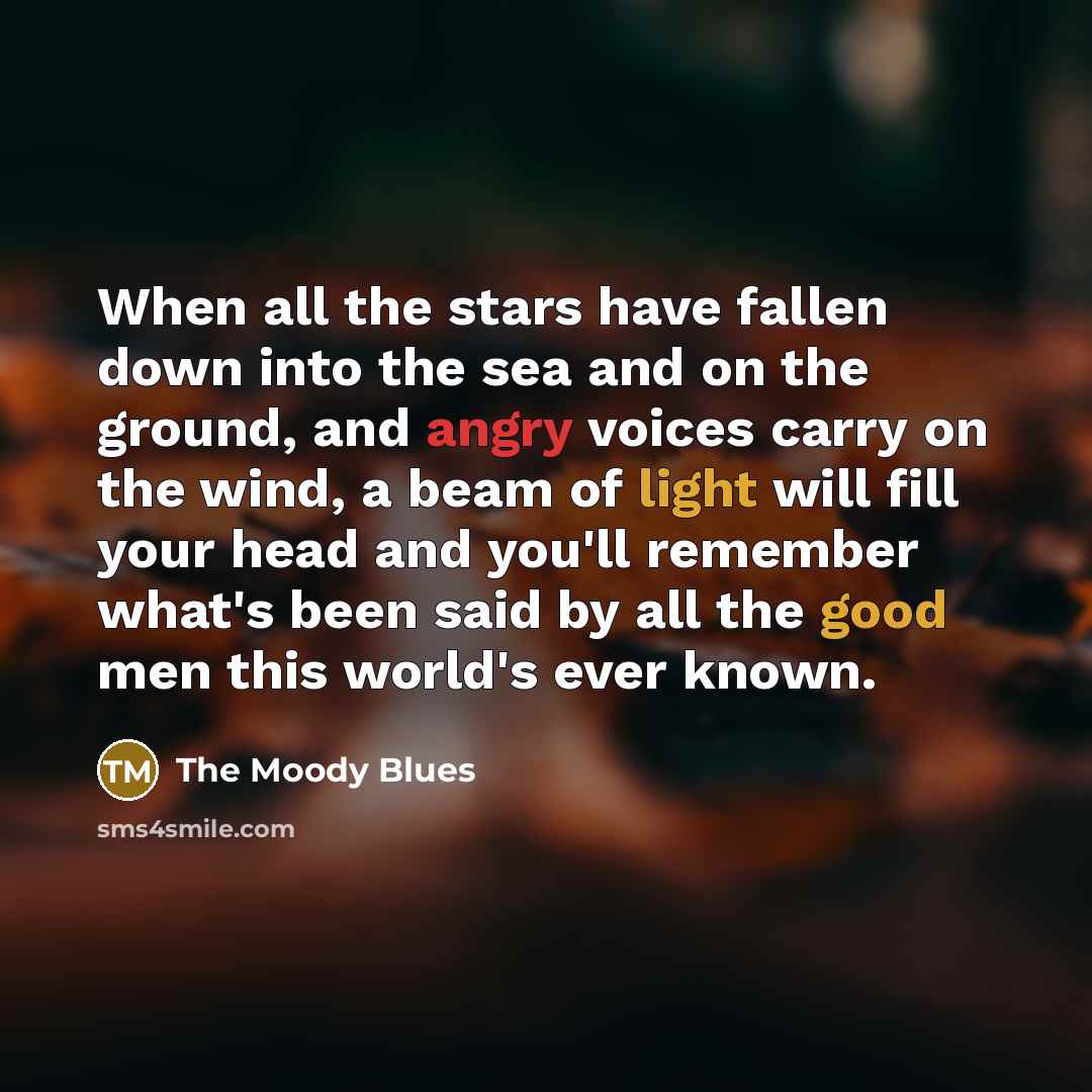 “When all the stars have fallen down into the sea and on the ground, and angry voices carry on the wind, a beam of light will fill your head and you'll remember what's been said by all the good men this world's ever known.” quote by The Moody Blues