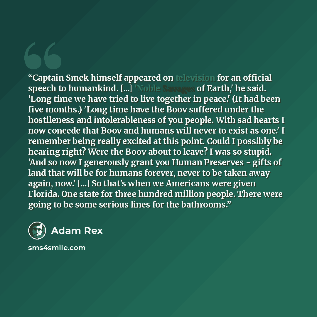 “Captain Smek himself appeared on television for an official speech to humankind. [...] 'Noble Savages of Earth,' he said. 'Long time we have tried to live together in peace.' (It had been five months.) 'Long time have the Boov suffered under the hostileness and intolerableness of you people. With…” quote by Adam Rex