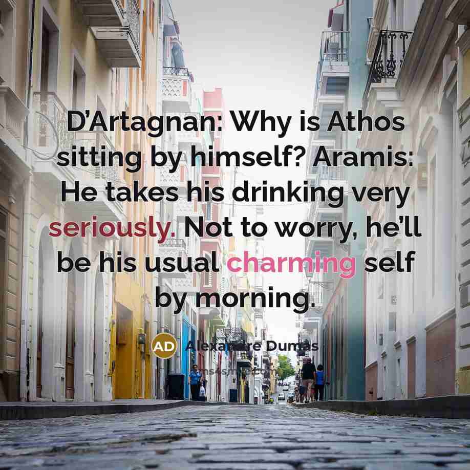 “D’Artagnan: Why is Athos sitting by himself? Aramis: He takes his drinking very seriously. Not to worry, he’ll be his usual charming self by morning.” quote by Alexandre Dumas