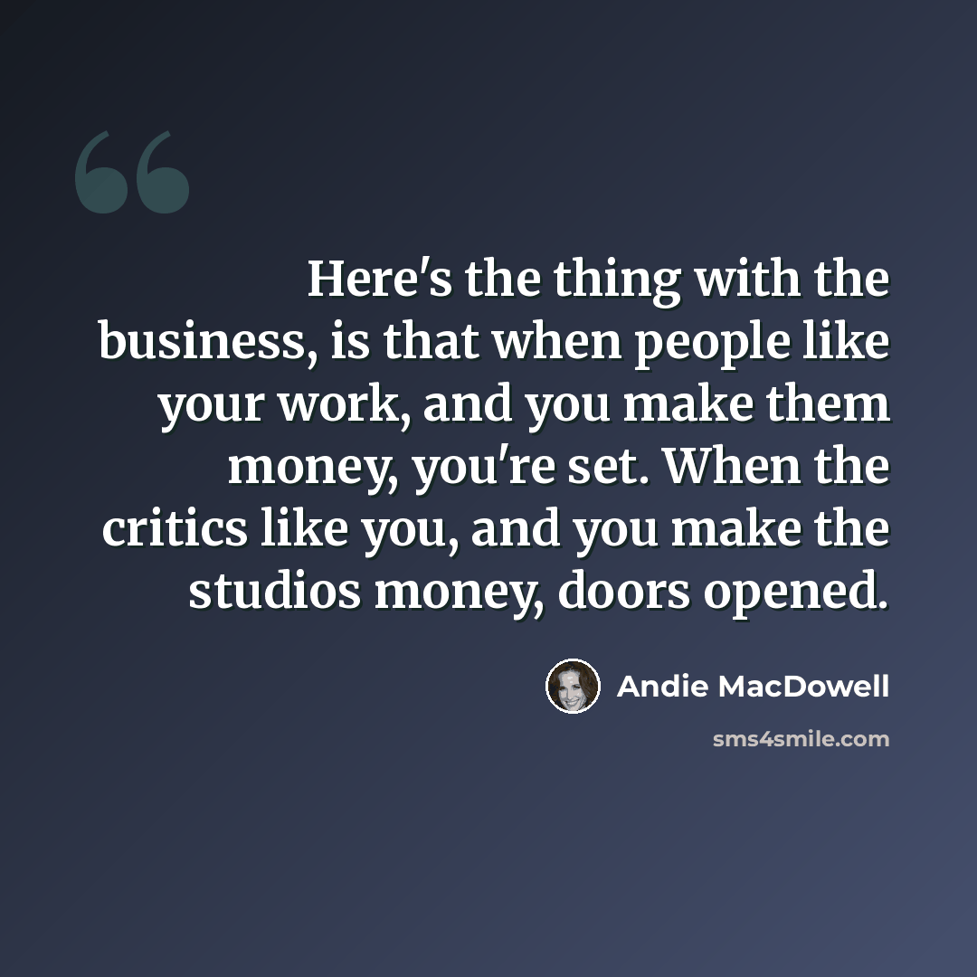 “Here's the thing with the business, is that when people like your work, and you make them money, you're set. When the critics like you, and you make the studios money, doors opened.” quote by Andie MacDowell