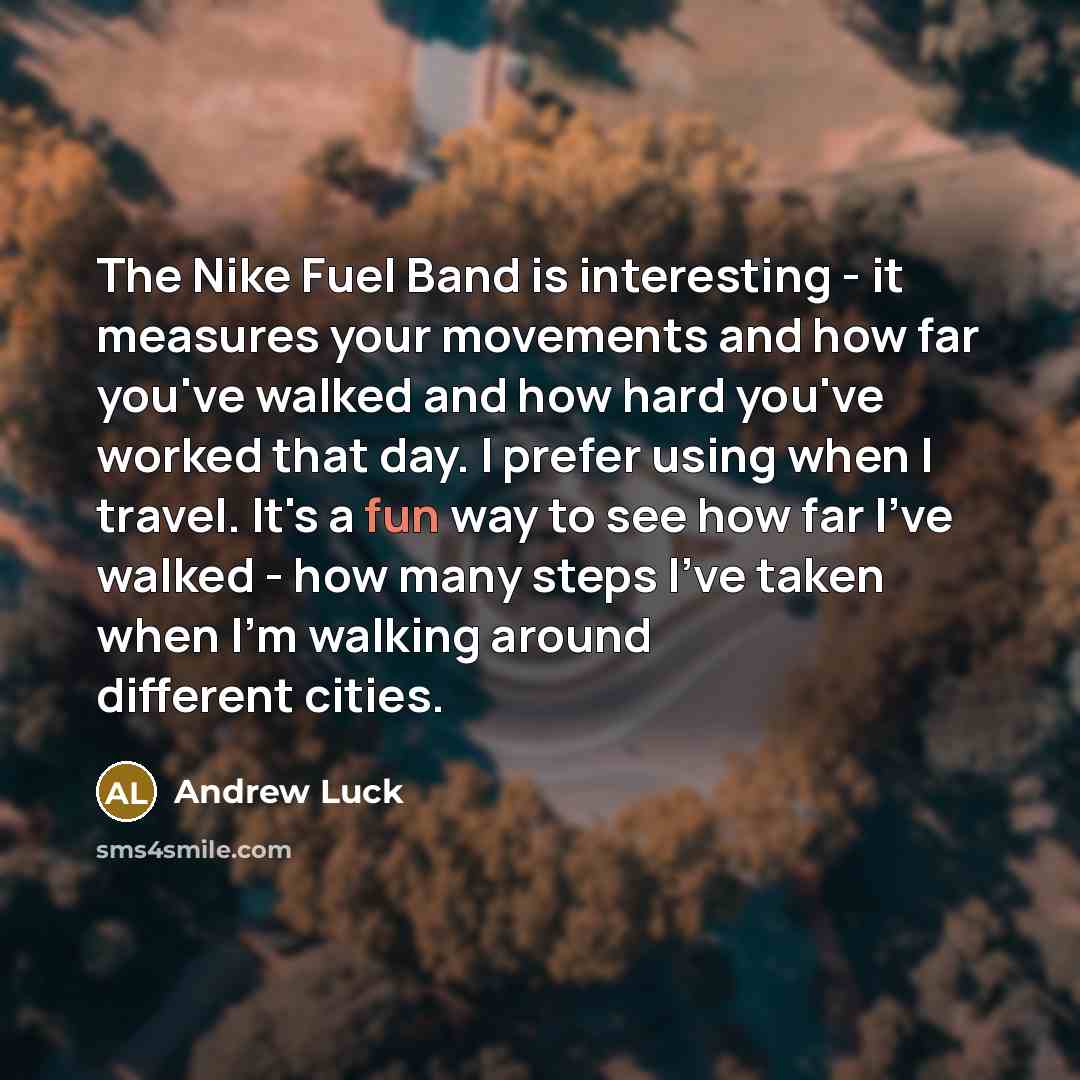 “The Nike Fuel Band is interesting - it measures your movements and how far you've walked and how hard you've worked that day. I prefer using when I travel. It's a fun way to see how far I've walked - how many steps I've taken when I'm walking around different cities.” quote by Andrew Luck