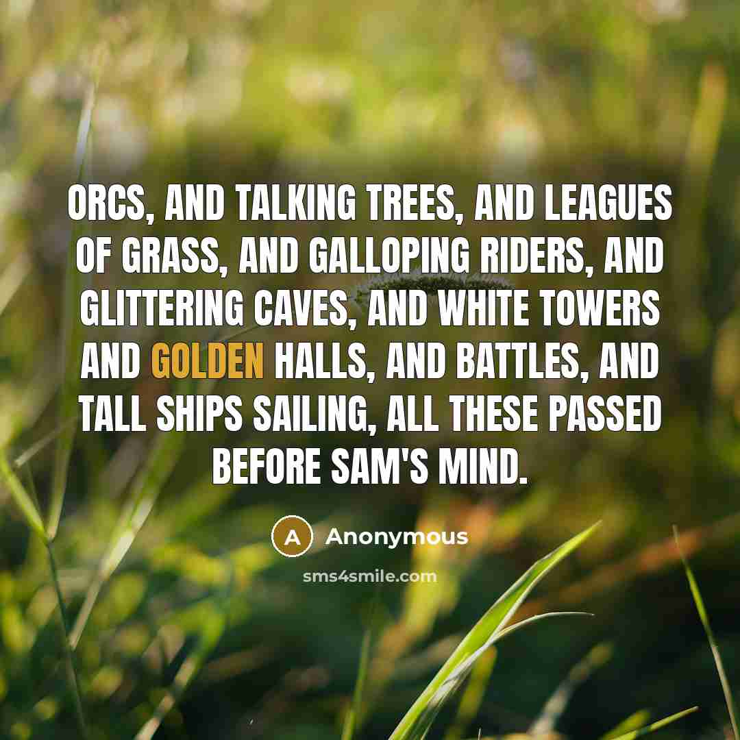 “Orcs, and talking trees, and leagues of grass, and galloping riders, and glittering caves, and white towers and golden halls, and battles, and tall ships sailing, all these passed before Sam's mind.” quote by Anonymous