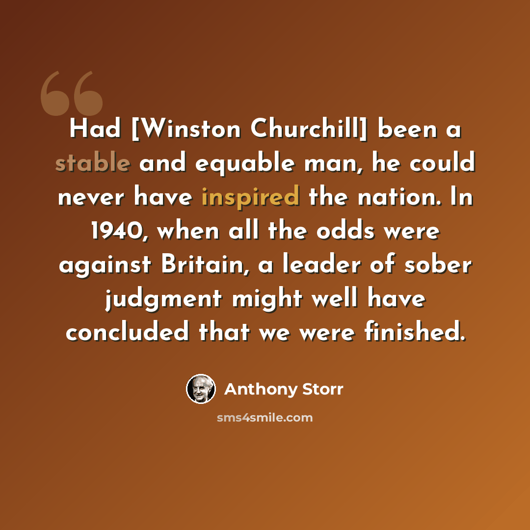 “Had [Winston Churchill] been a stable and equable man, he could never have inspired the nation. In 1940, when all the odds were against Britain, a leader of sober judgment might well have concluded that we were finished.” quote by Anthony Storr