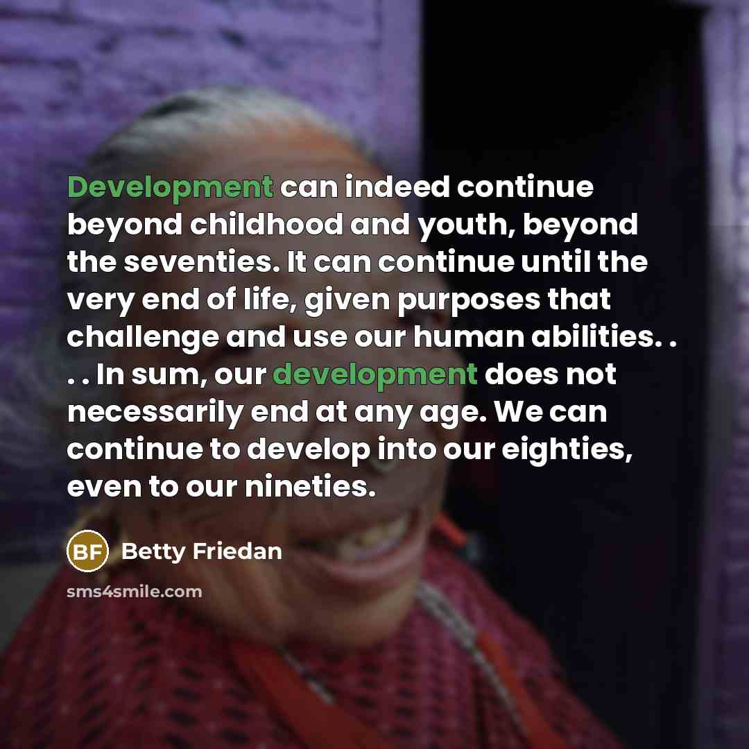 “Development can indeed continue beyond childhood and youth, beyond the seventies. It can continue until the very end of life, given purposes that challenge and use our human abilities. . . . In sum, our development does not necessarily end at any age. We can continue to develop into our eighties…” quote by Betty Friedan