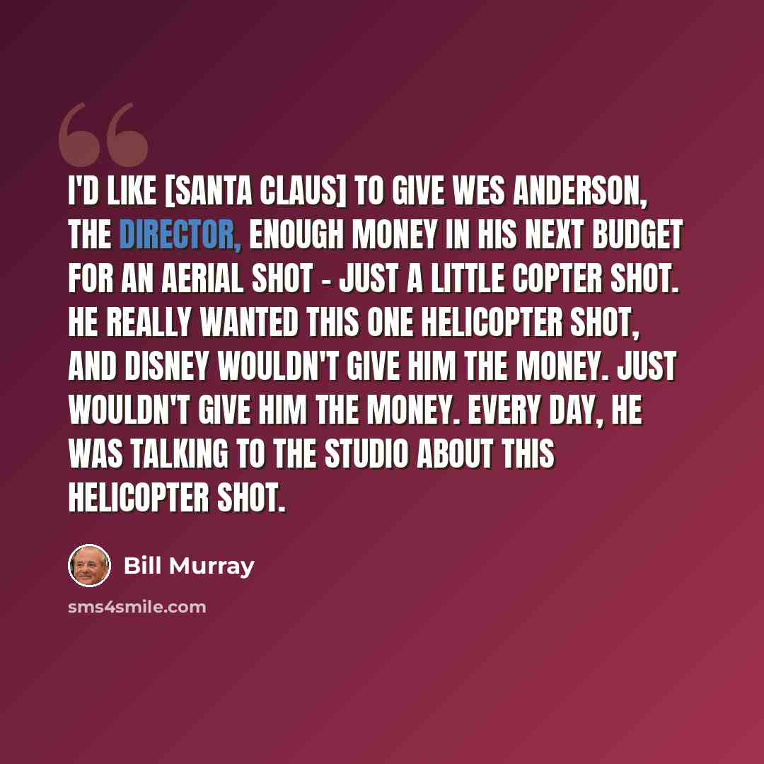 “I'd like [Santa Claus] to give Wes Anderson, the director, enough money in his next budget for an aerial shot - just a little copter shot. He really wanted this one helicopter shot, and Disney wouldn't give him the money. Just wouldn't give him the money. Every day, he was talking to the studio…” quote by Bill Murray